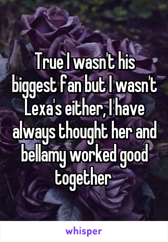 True I wasn't his biggest fan but I wasn't Lexa's either, I have always thought her and bellamy worked good together 