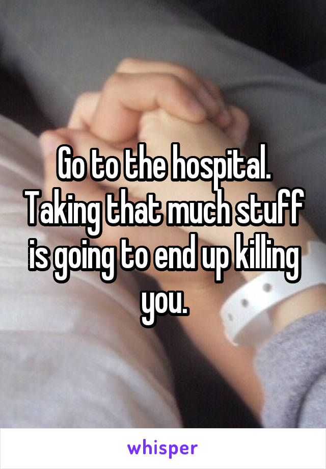 Go to the hospital. Taking that much stuff is going to end up killing you.