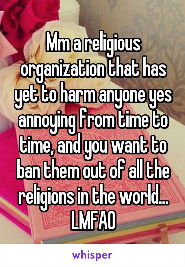 Mm a religious organization that has yet to harm anyone yes annoying from time to time, and you want to ban them out of all the religions in the world... LMFAO