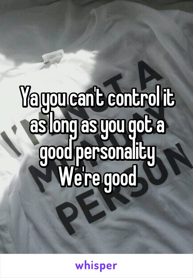 Ya you can't control it as long as you got a good personality
We're good