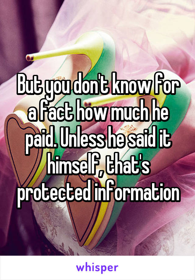 But you don't know for a fact how much he paid. Unless he said it himself, that's protected information