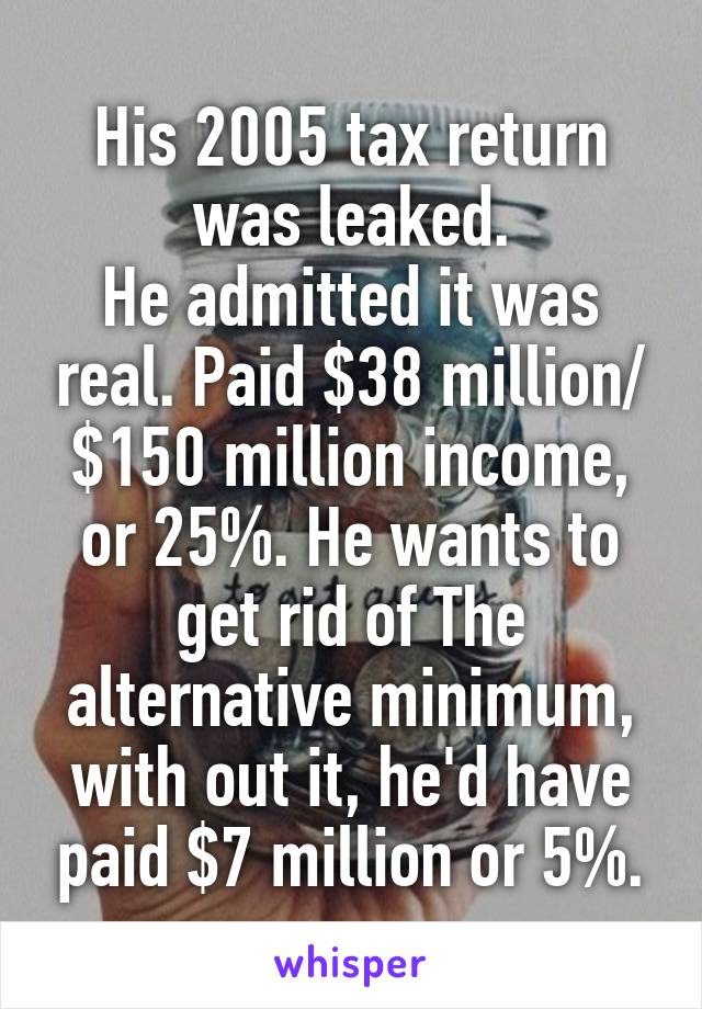 His 2005 tax return was leaked.
He admitted it was real. Paid $38 million/ $150 million income, or 25%. He wants to get rid of The alternative minimum, with out it, he'd have paid $7 million or 5%.