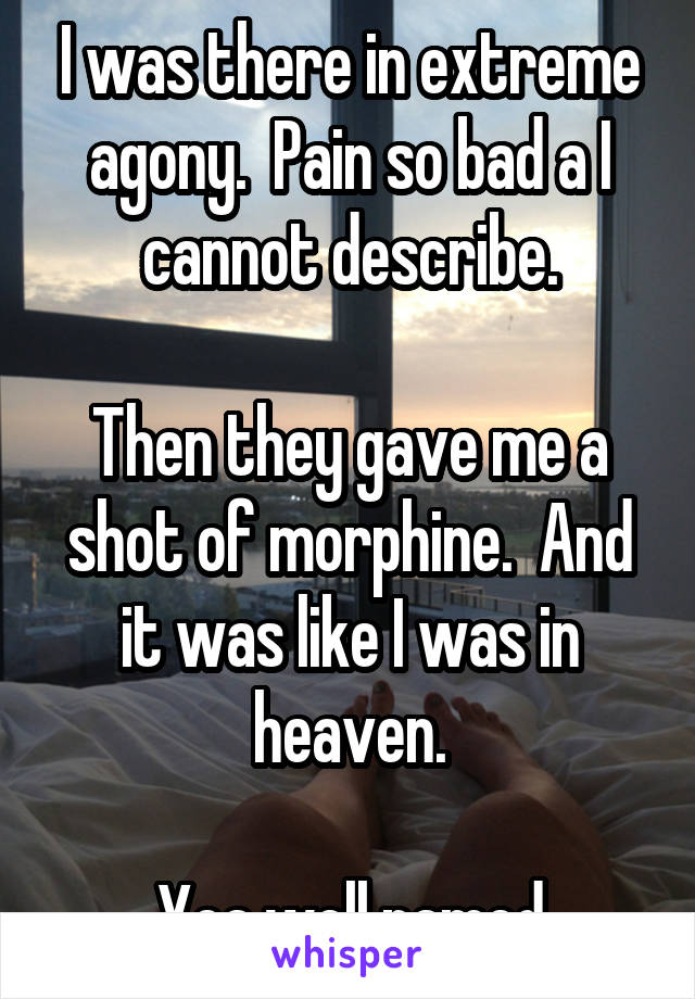 I was there in extreme agony.  Pain so bad a I cannot describe.

Then they gave me a shot of morphine.  And it was like I was in heaven.

Yea well named