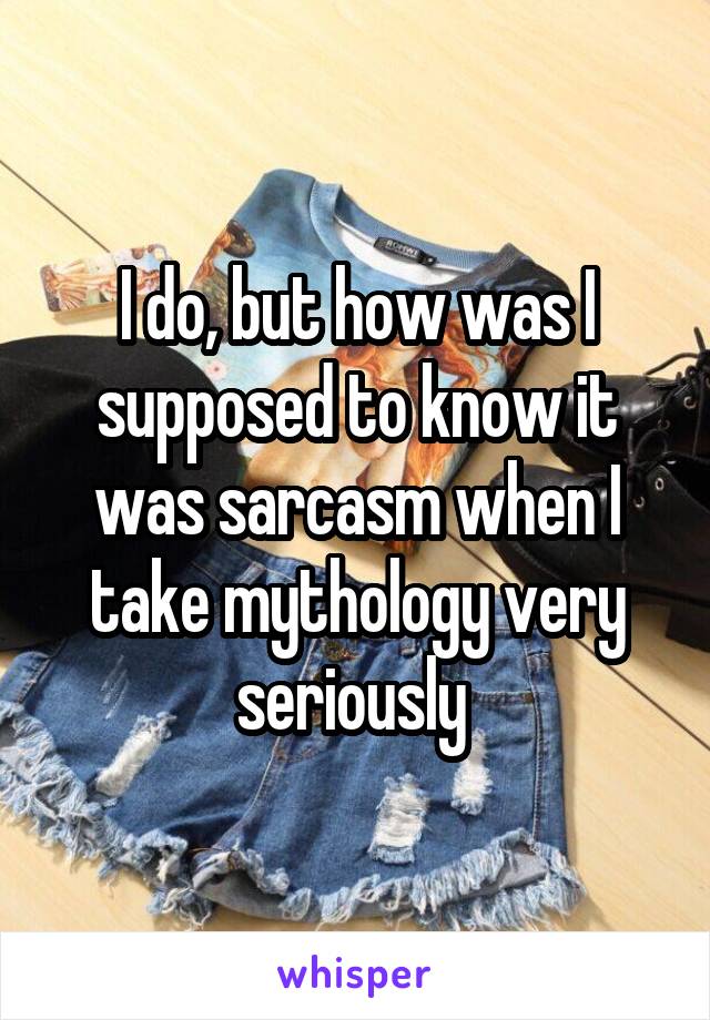 I do, but how was I supposed to know it was sarcasm when I take mythology very seriously 