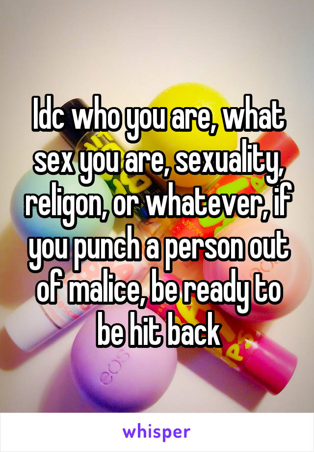 Idc who you are, what sex you are, sexuality, religon, or whatever, if you punch a person out of malice, be ready to be hit back