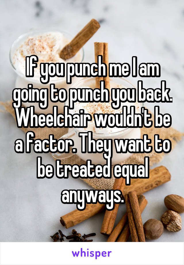 If you punch me I am going to punch you back. Wheelchair wouldn't be a factor. They want to be treated equal anyways.