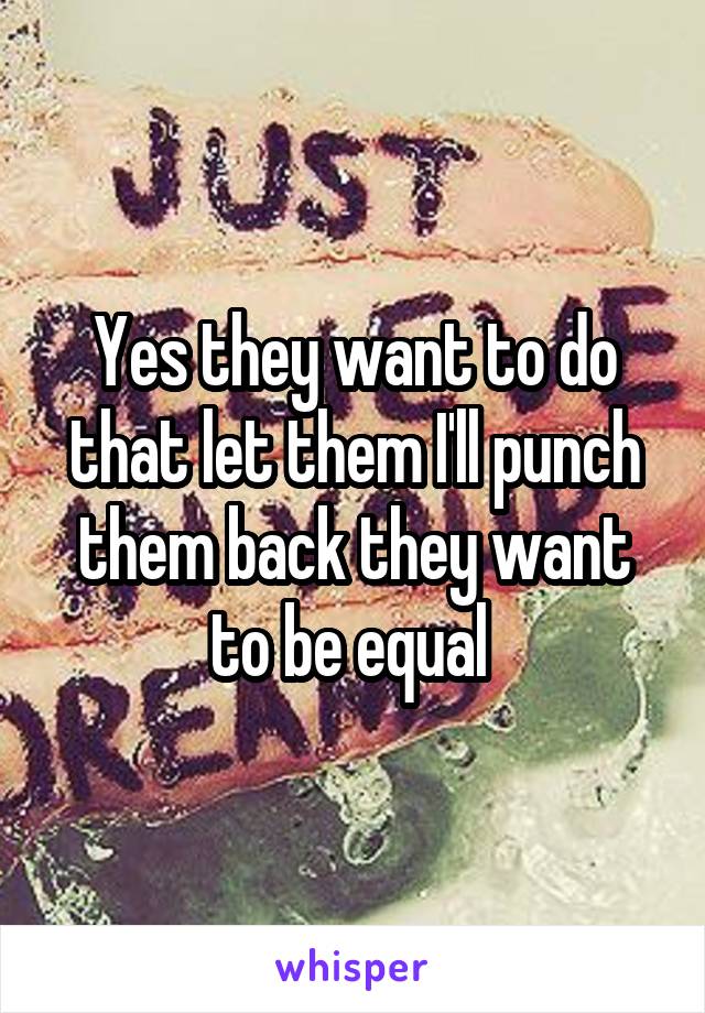 Yes they want to do that let them I'll punch them back they want to be equal 