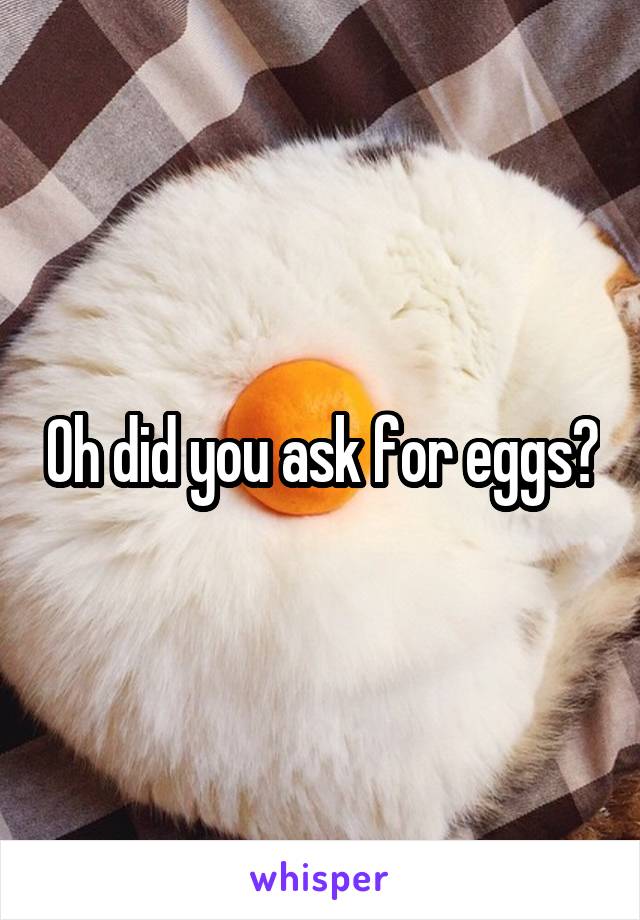 Oh did you ask for eggs?