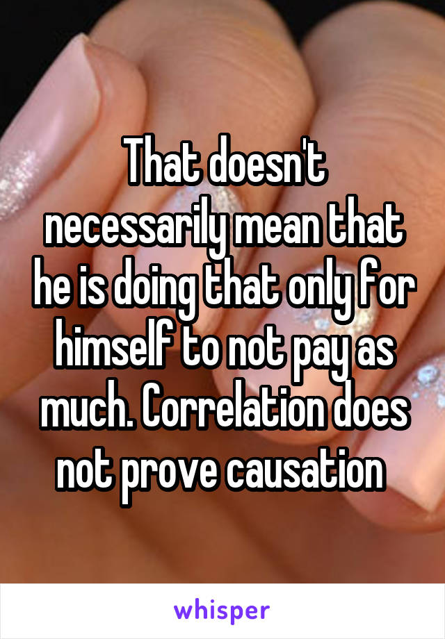 That doesn't necessarily mean that he is doing that only for himself to not pay as much. Correlation does not prove causation 