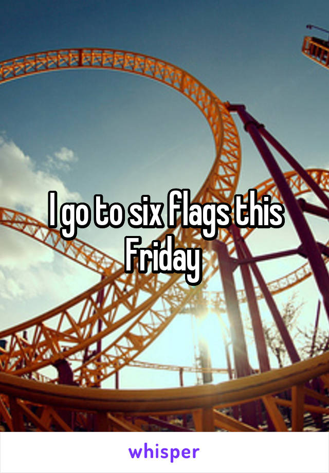 I go to six flags this Friday 