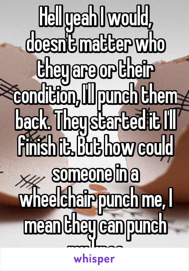 Hell yeah I would, doesn't matter who they are or their condition, I'll punch them back. They started it I'll finish it. But how could someone in a wheelchair punch me, I mean they can punch my knee