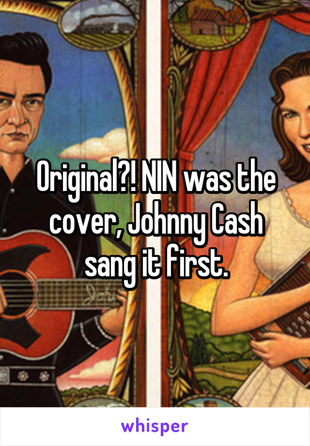 Original?! NIN was the cover, Johnny Cash sang it first.