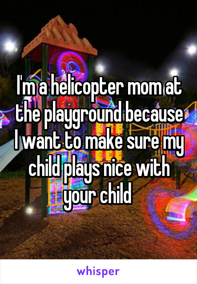 I'm a helicopter mom at the playground because I want to make sure my child plays nice with your child 
