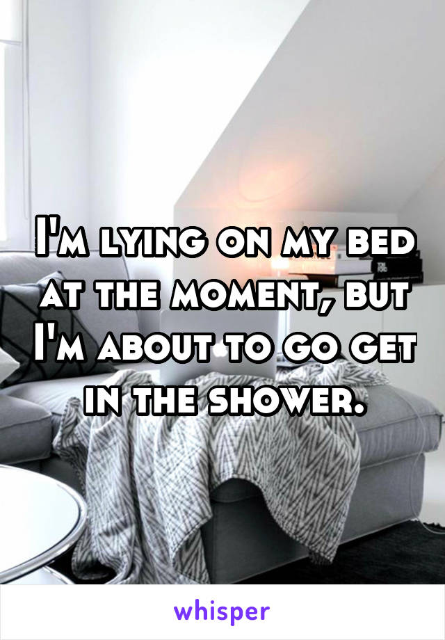I'm lying on my bed at the moment, but I'm about to go get in the shower.