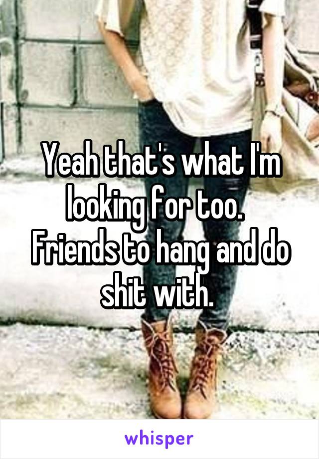 Yeah that's what I'm looking for too.  
Friends to hang and do shit with. 