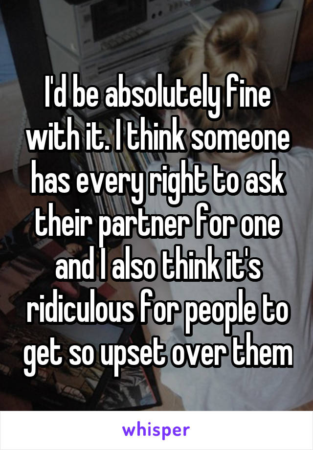 I'd be absolutely fine with it. I think someone has every right to ask their partner for one and I also think it's ridiculous for people to get so upset over them