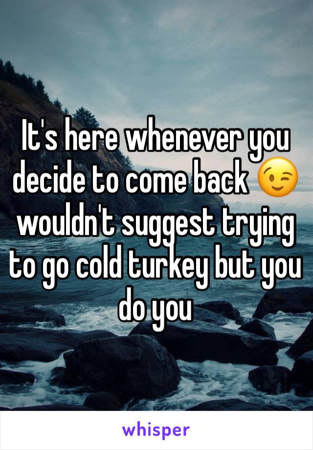 It's here whenever you decide to come back 😉 wouldn't suggest trying to go cold turkey but you do you