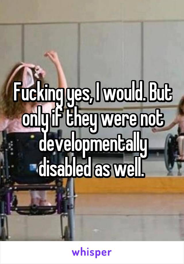 Fucking yes, I would. But only if they were not developmentally disabled as well. 