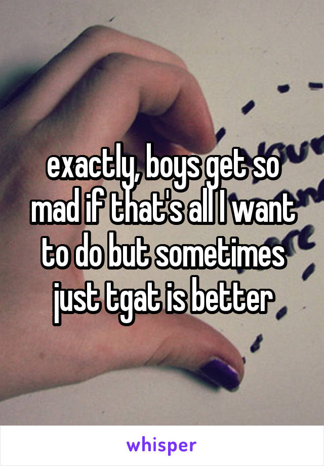 exactly, boys get so mad if that's all I want to do but sometimes just tgat is better