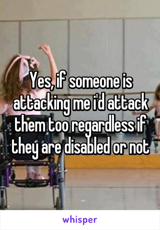 Yes, if someone is attacking me i'd attack them too regardless if they are disabled or not