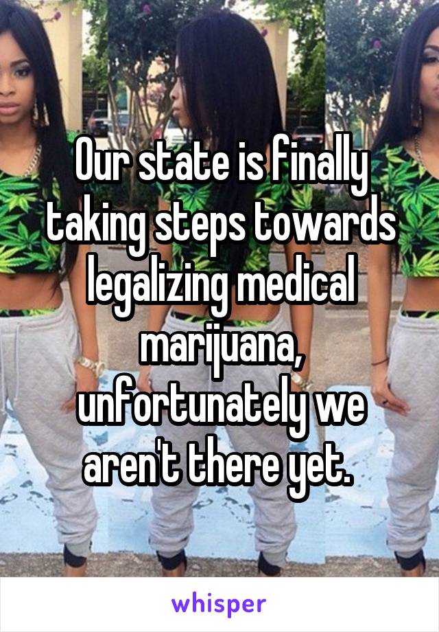 Our state is finally taking steps towards legalizing medical marijuana, unfortunately we aren't there yet. 