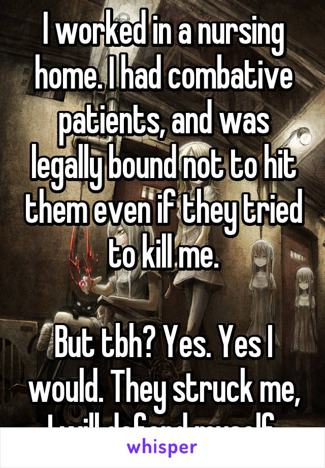 I worked in a nursing home. I had combative patients, and was legally bound not to hit them even if they tried to kill me.

But tbh? Yes. Yes I would. They struck me, I will defend myself.