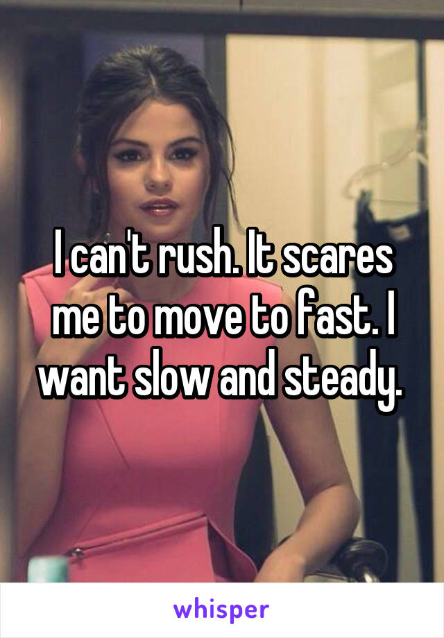 I can't rush. It scares me to move to fast. I want slow and steady. 