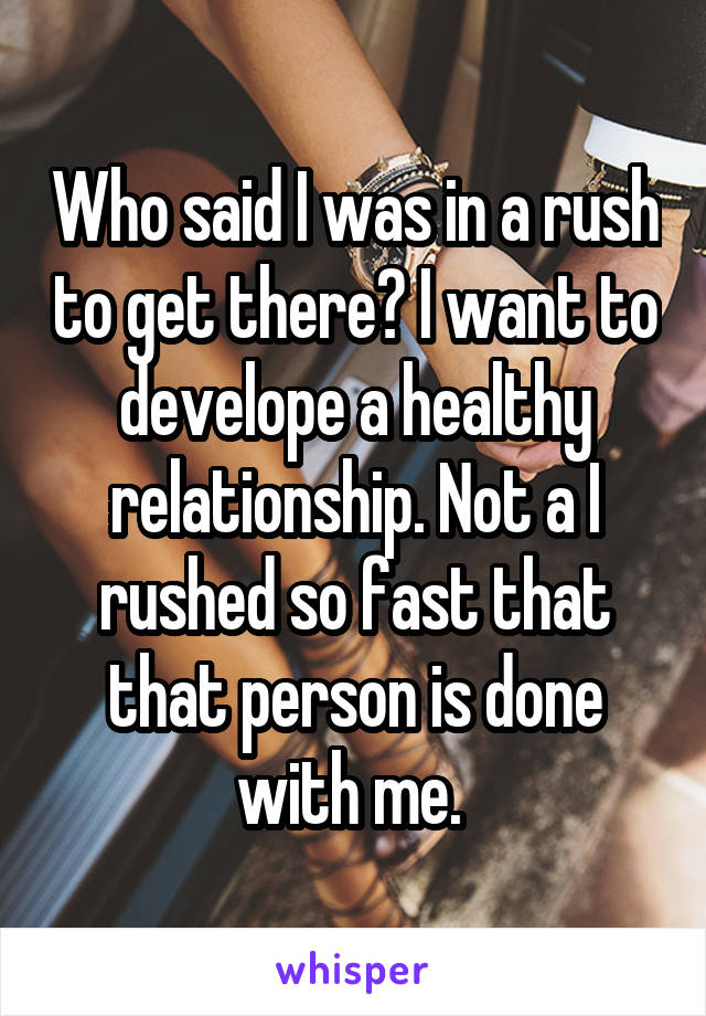 Who said I was in a rush to get there? I want to develope a healthy relationship. Not a I rushed so fast that that person is done with me. 