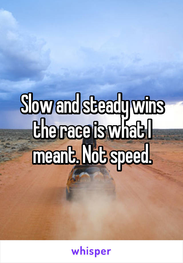 Slow and steady wins the race is what I meant. Not speed.