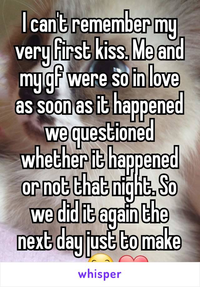 I can't remember my very first kiss. Me and my gf were so in love as soon as it happened we questioned whether it happened or not that night. So we did it again the next day just to make sure😊❤