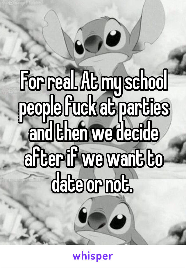 For real. At my school people fuck at parties and then we decide after if we want to date or not. 