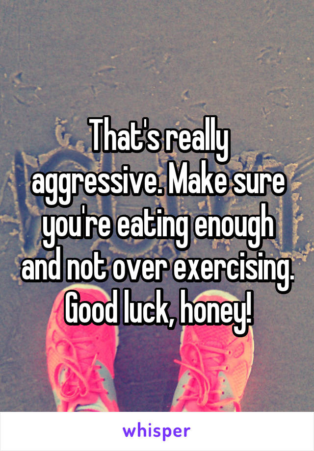 That's really aggressive. Make sure you're eating enough and not over exercising. Good luck, honey!
