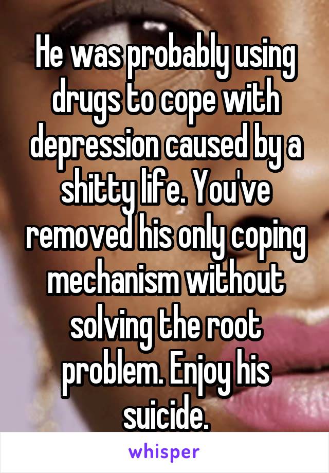 He was probably using drugs to cope with depression caused by a shitty life. You've removed his only coping mechanism without solving the root problem. Enjoy his suicide.