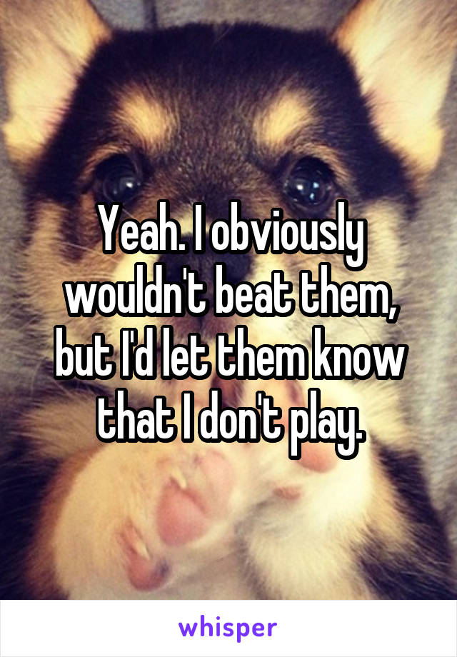 Yeah. I obviously wouldn't beat them, but I'd let them know that I don't play.