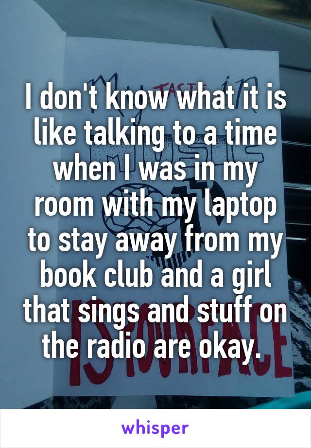 I don't know what it is like talking to a time when I was in my room with my laptop to stay away from my book club and a girl that sings and stuff on the radio are okay. 