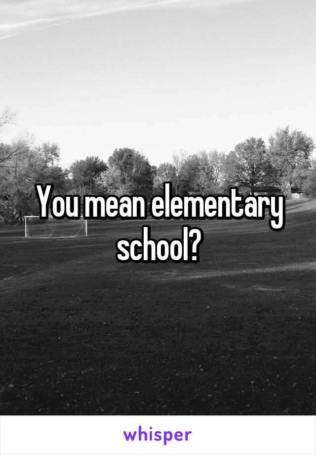 You mean elementary school?