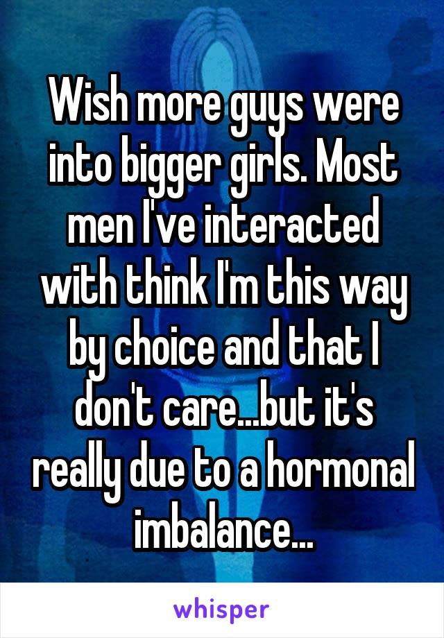 Wish more guys were into bigger girls. Most men I've interacted with think I'm this way by choice and that I don't care...but it's really due to a hormonal imbalance...