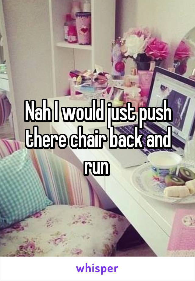 Nah I would just push there chair back and run 