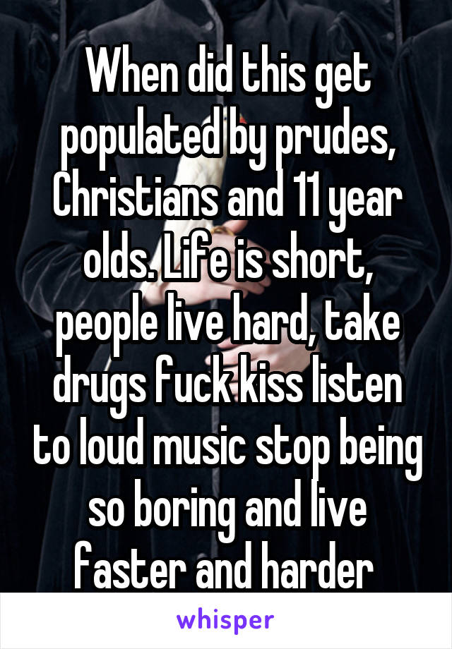 When did this get populated by prudes, Christians and 11 year olds. Life is short, people live hard, take drugs fuck kiss listen to loud music stop being so boring and live faster and harder 