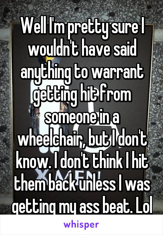 Well I'm pretty sure I wouldn't have said anything to warrant getting hit from someone in a wheelchair, but I don't know. I don't think I hit them back unless I was getting my ass beat. Lol