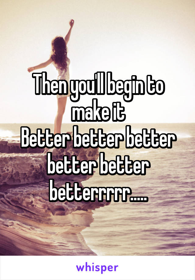 Then you'll begin to make it
Better better better better better betterrrrr.....