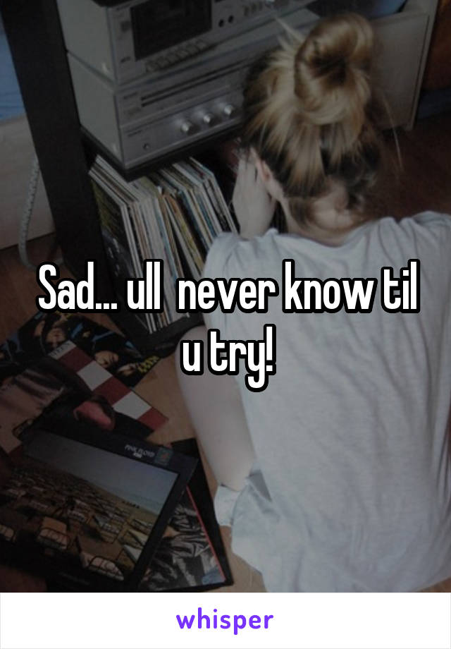 Sad... ull  never know til u try!