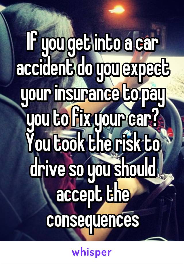 If you get into a car accident do you expect your insurance to pay you to fix your car? You took the risk to drive so you should accept the consequences