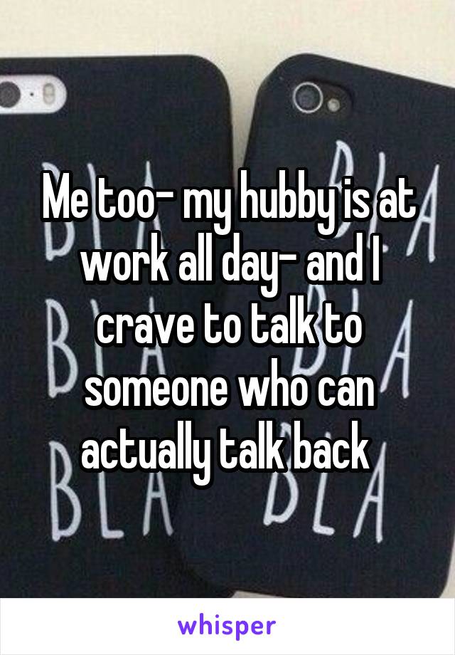 Me too- my hubby is at work all day- and I crave to talk to someone who can actually talk back 