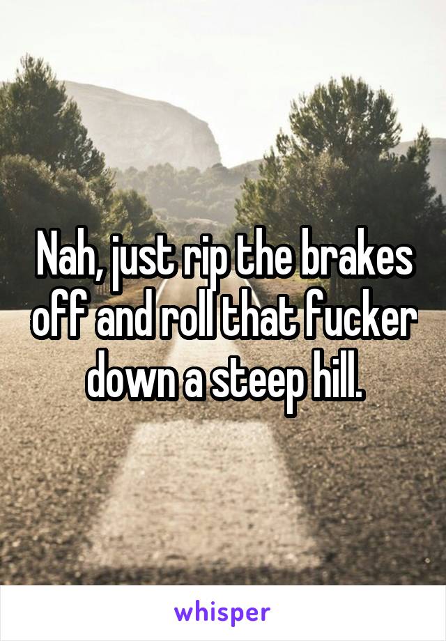 Nah, just rip the brakes off and roll that fucker down a steep hill.