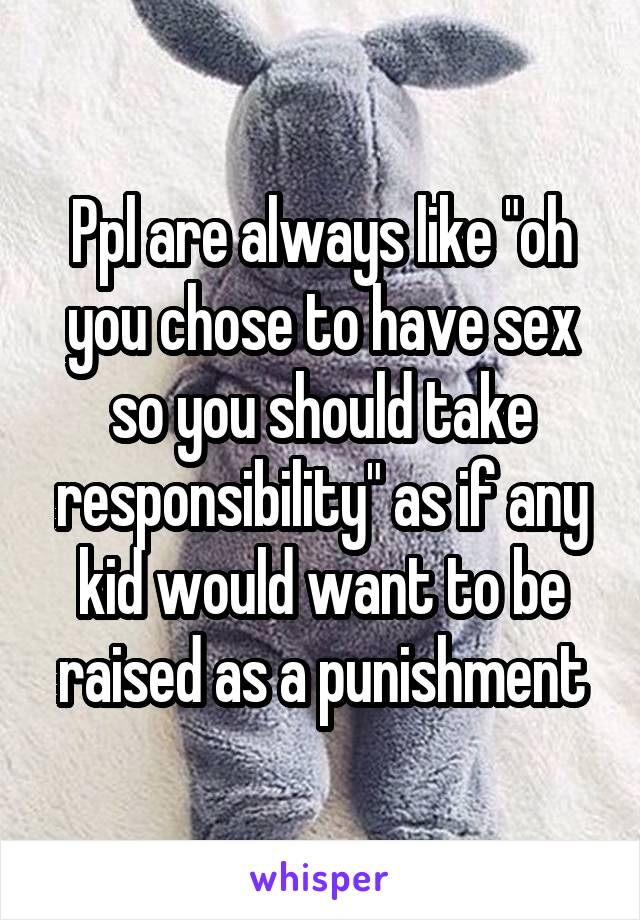 Ppl are always like "oh you chose to have sex so you should take responsibility" as if any kid would want to be raised as a punishment