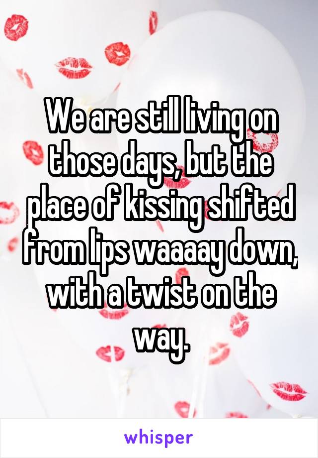 We are still living on those days, but the place of kissing shifted from lips waaaay down, with a twist on the way.