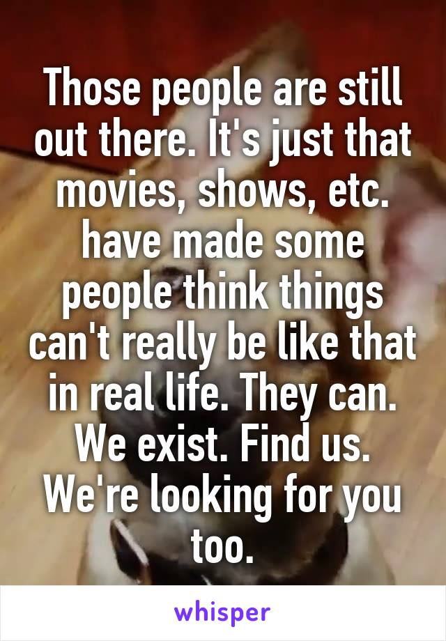 Those people are still out there. It's just that movies, shows, etc. have made some people think things can't really be like that in real life. They can. We exist. Find us. We're looking for you too.