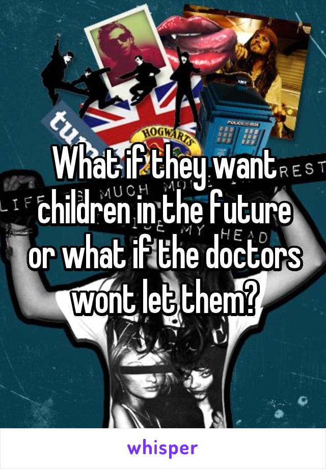 What if they want children in the future or what if the doctors wont let them?