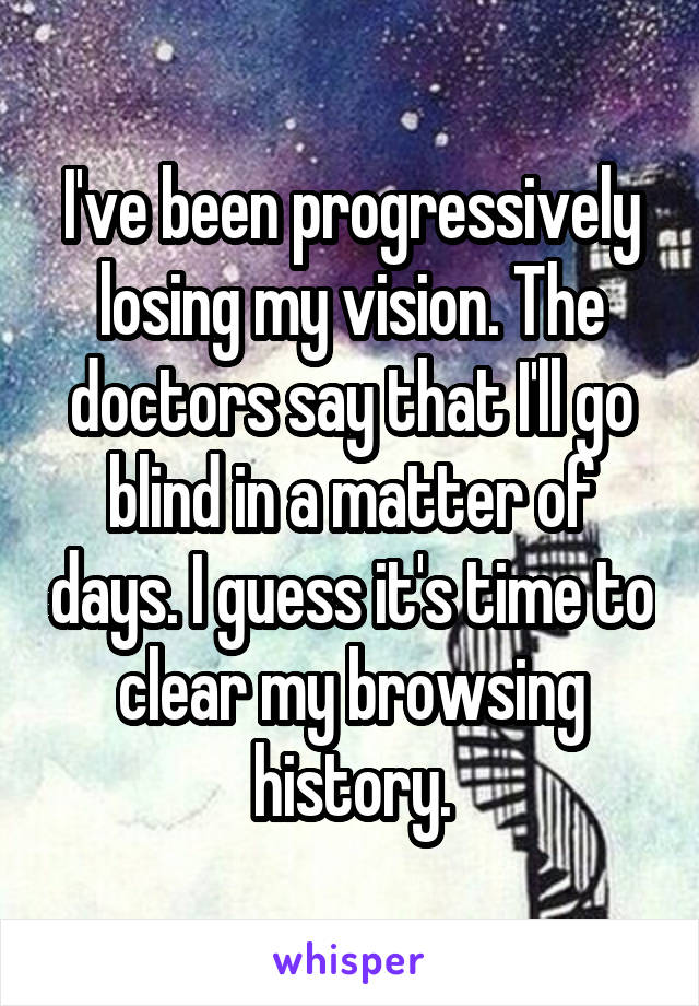 I've been progressively losing my vision. The doctors say that I'll go blind in a matter of days. I guess it's time to clear my browsing history.